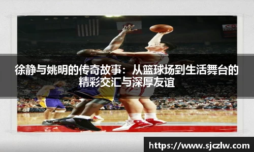 徐静与姚明的传奇故事：从篮球场到生活舞台的精彩交汇与深厚友谊
